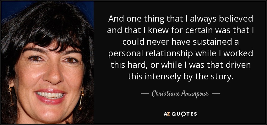 And one thing that I always believed and that I knew for certain was that I could never have sustained a personal relationship while I worked this hard, or while I was that driven this intensely by the story. - Christiane Amanpour
