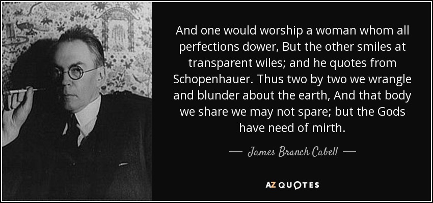 And one would worship a woman whom all perfections dower, But the other smiles at transparent wiles; and he quotes from Schopenhauer . Thus two by two we wrangle and blunder about the earth, And that body we share we may not spare; but the Gods have need of mirth. - James Branch Cabell