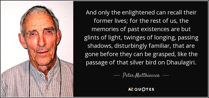 And only the enlightened can recall their former lives; for the rest of us, the memories of past existences are but glints of light, twinges of longing, passing shadows, disturbingly familiar, that are gone before they can be grasped, like the passage of that silver bird on Dhaulagiri. - Peter Matthiessen