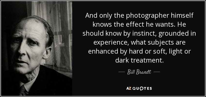 And only the photographer himself knows the effect he wants. He should know by instinct, grounded in experience, what subjects are enhanced by hard or soft, light or dark treatment. - Bill Brandt