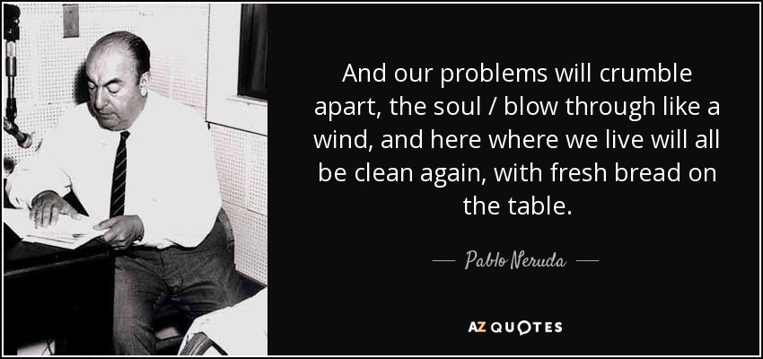 And our problems will crumble apart, the soul / blow through like a wind, and here where we live will all be clean again, with fresh bread on the table. - Pablo Neruda