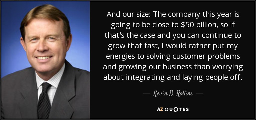 And our size: The company this year is going to be close to $50 billion, so if that's the case and you can continue to grow that fast, I would rather put my energies to solving customer problems and growing our business than worrying about integrating and laying people off. - Kevin B. Rollins