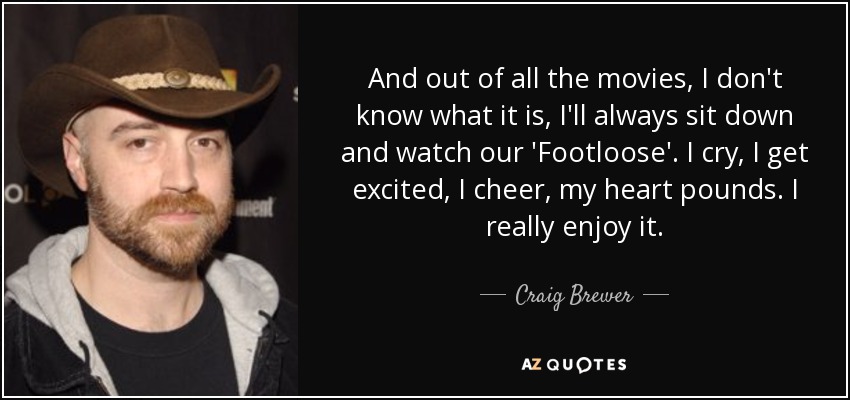 And out of all the movies, I don't know what it is, I'll always sit down and watch our 'Footloose'. I cry, I get excited, I cheer, my heart pounds. I really enjoy it. - Craig Brewer