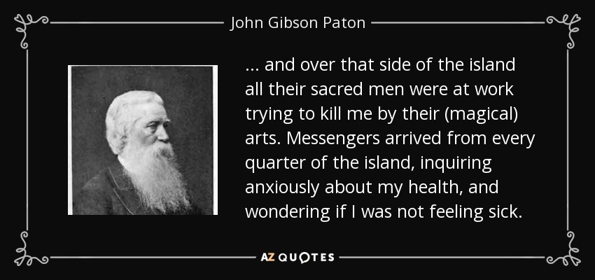 ... and over that side of the island all their sacred men were at work trying to kill me by their (magical) arts. Messengers arrived from every quarter of the island, inquiring anxiously about my health, and wondering if I was not feeling sick. - John Gibson Paton