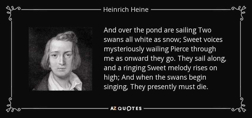 And over the pond are sailing Two swans all white as snow; Sweet voices mysteriously wailing Pierce through me as onward they go. They sail along, and a ringing Sweet melody rises on high; And when the swans begin singing, They presently must die. - Heinrich Heine