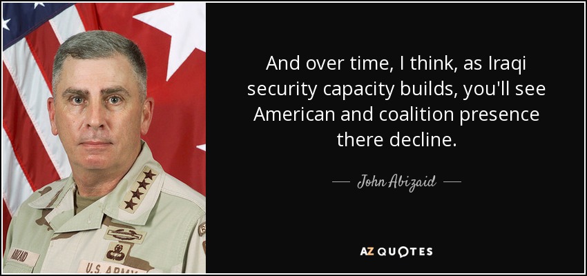 And over time, I think, as Iraqi security capacity builds, you'll see American and coalition presence there decline. - John Abizaid