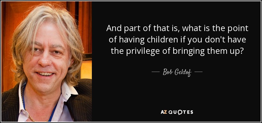 And part of that is, what is the point of having children if you don't have the privilege of bringing them up? - Bob Geldof