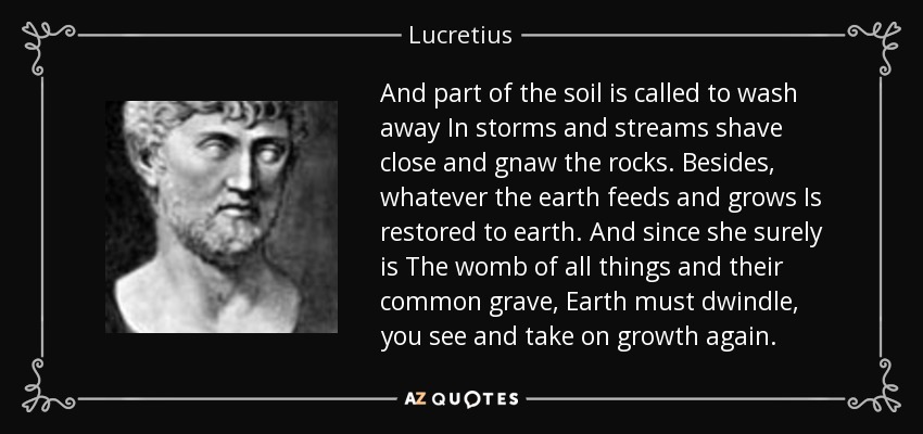 And part of the soil is called to wash away In storms and streams shave close and gnaw the rocks. Besides, whatever the earth feeds and grows Is restored to earth. And since she surely is The womb of all things and their common grave, Earth must dwindle, you see and take on growth again. - Lucretius