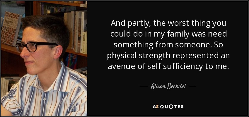 And partly, the worst thing you could do in my family was need something from someone. So physical strength represented an avenue of self-sufficiency to me. - Alison Bechdel
