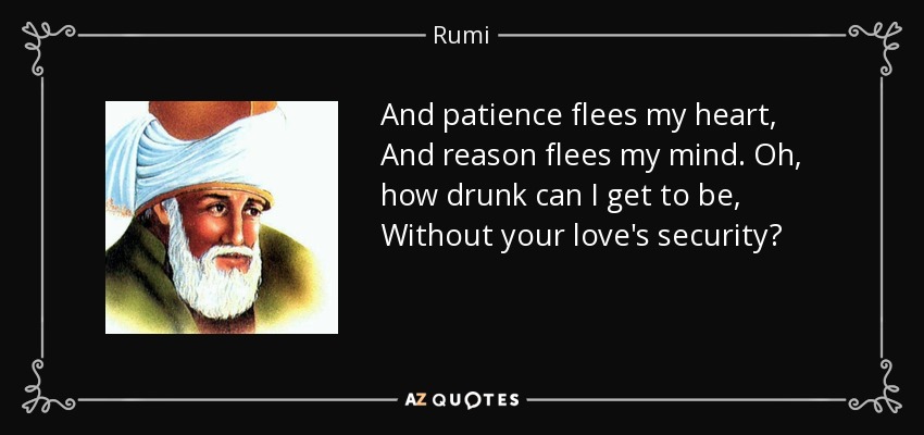 And patience flees my heart, And reason flees my mind. Oh, how drunk can I get to be, Without your love's security? - Rumi