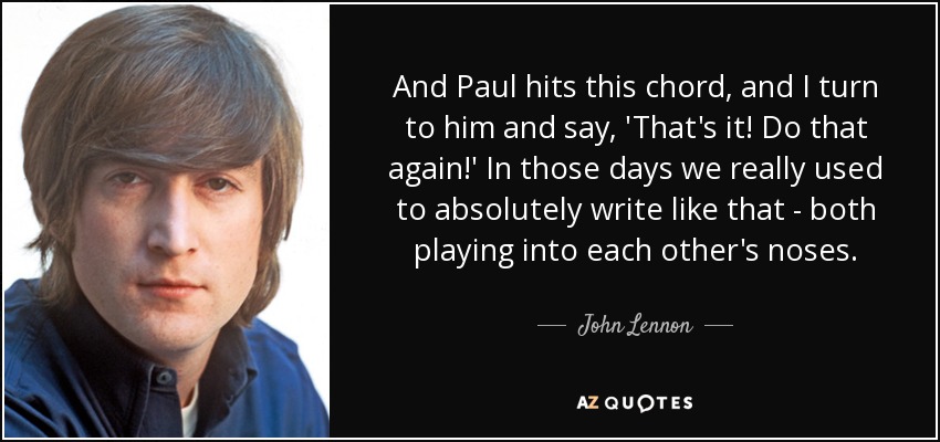 And Paul hits this chord, and I turn to him and say, 'That's it! Do that again!' In those days we really used to absolutely write like that - both playing into each other's noses. - John Lennon