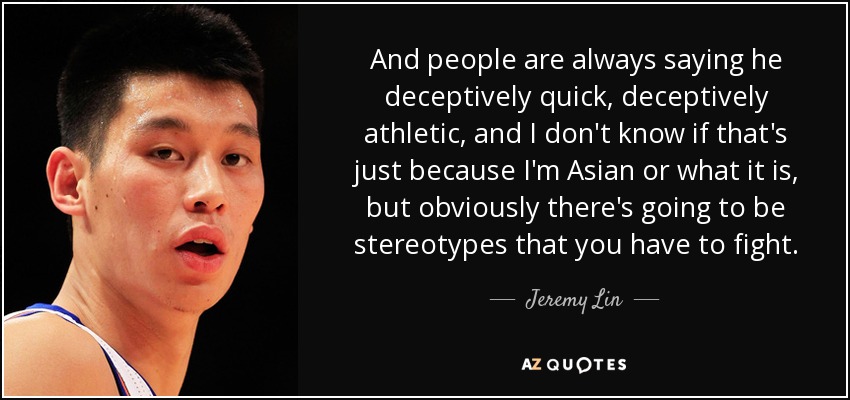 And people are always saying he deceptively quick, deceptively athletic, and I don't know if that's just because I'm Asian or what it is, but obviously there's going to be stereotypes that you have to fight. - Jeremy Lin
