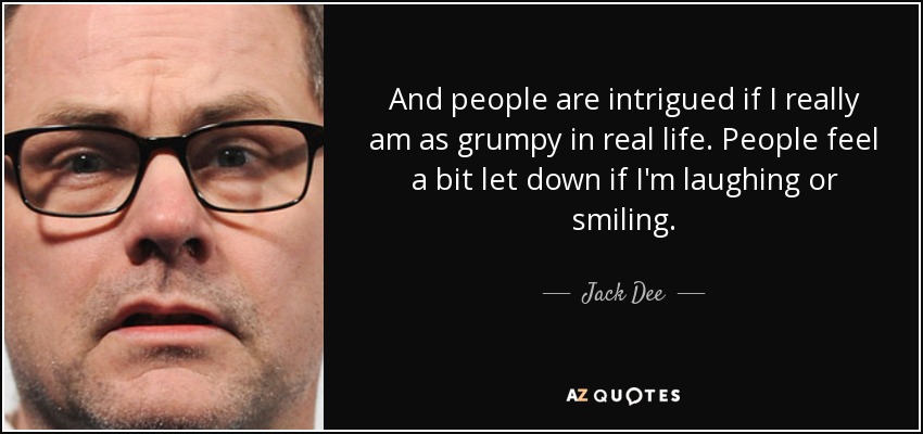 And people are intrigued if I really am as grumpy in real life. People feel a bit let down if I'm laughing or smiling. - Jack Dee