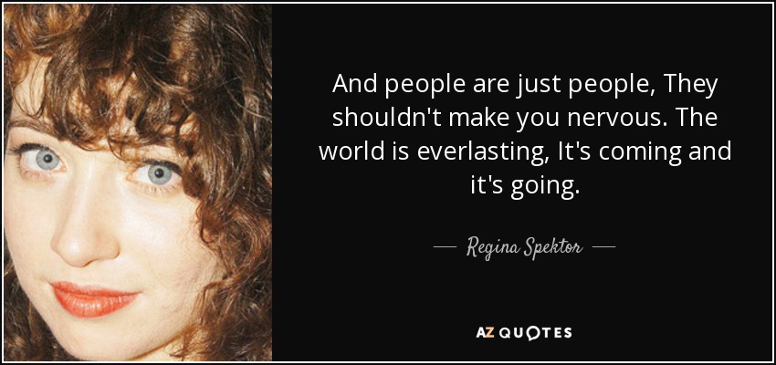 And people are just people, They shouldn't make you nervous. The world is everlasting, It's coming and it's going. - Regina Spektor
