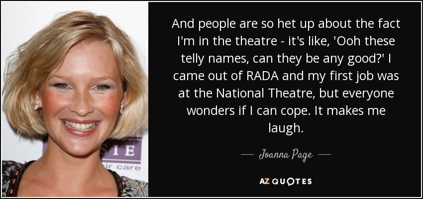 And people are so het up about the fact I'm in the theatre - it's like, 'Ooh these telly names, can they be any good?' I came out of RADA and my first job was at the National Theatre, but everyone wonders if I can cope. It makes me laugh. - Joanna Page