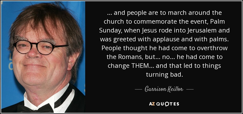 ... and people are to march around the church to commemorate the event, Palm Sunday, when Jesus rode into Jerusalem and was greeted with applause and with palms. People thought he had come to overthrow the Romans, but ... no ... he had come to change THEM ... and that led to things turning bad. - Garrison Keillor