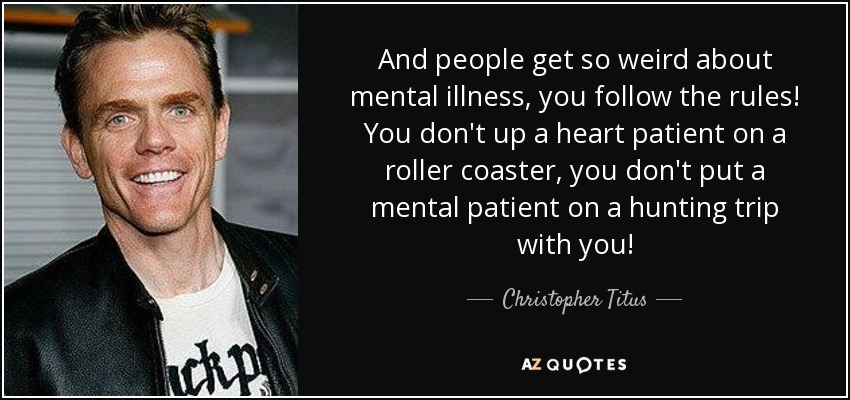 And people get so weird about mental illness, you follow the rules! You don't up a heart patient on a roller coaster, you don't put a mental patient on a hunting trip with you! - Christopher Titus