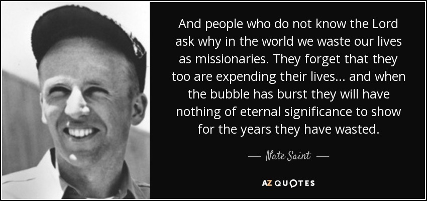 And people who do not know the Lord ask why in the world we waste our lives as missionaries. They forget that they too are expending their lives... and when the bubble has burst they will have nothing of eternal significance to show for the years they have wasted. - Nate Saint