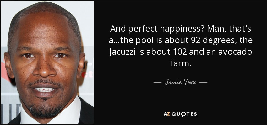 And perfect happiness? Man, that's a...the pool is about 92 degrees, the Jacuzzi is about 102 and an avocado farm. - Jamie Foxx