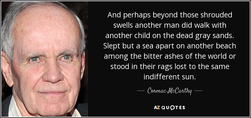 And perhaps beyond those shrouded swells another man did walk with another child on the dead gray sands. Slept but a sea apart on another beach among the bitter ashes of the world or stood in their rags lost to the same indifferent sun. - Cormac McCarthy