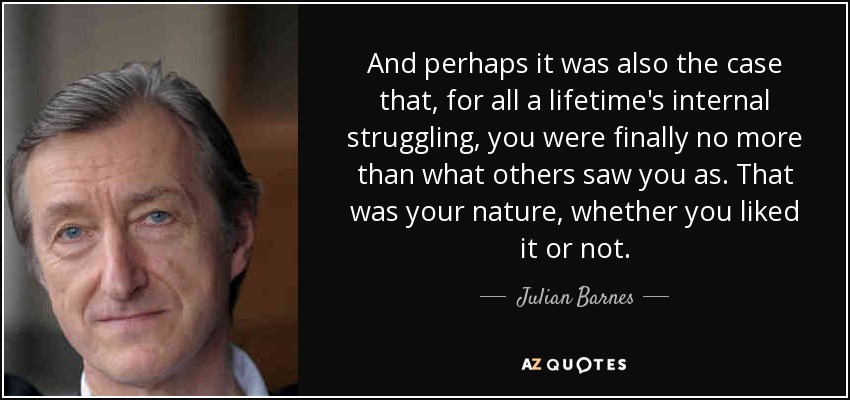 And perhaps it was also the case that, for all a lifetime's internal struggling, you were finally no more than what others saw you as. That was your nature, whether you liked it or not. - Julian Barnes