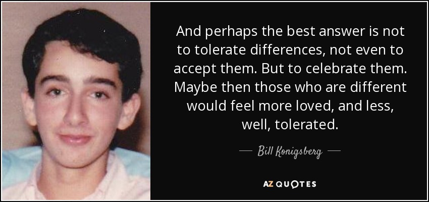 And perhaps the best answer is not to tolerate differences, not even to accept them. But to celebrate them. Maybe then those who are different would feel more loved, and less, well, tolerated. - Bill Konigsberg