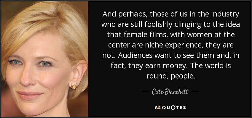 And perhaps, those of us in the industry who are still foolishly clinging to the idea that female films, with women at the center are niche experience, they are not. Audiences want to see them and, in fact, they earn money. The world is round, people. - Cate Blanchett