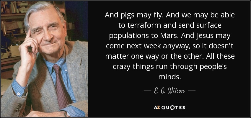 And pigs may fly. And we may be able to terraform and send surface populations to Mars. And Jesus may come next week anyway, so it doesn't matter one way or the other. All these crazy things run through people's minds. - E. O. Wilson