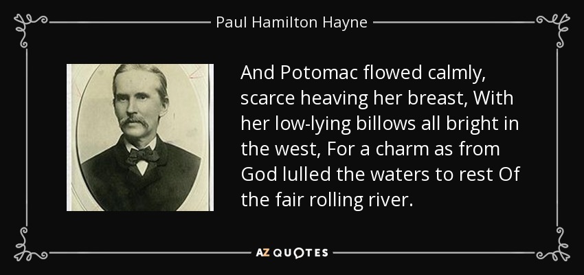And Potomac flowed calmly, scarce heaving her breast, With her low-lying billows all bright in the west, For a charm as from God lulled the waters to rest Of the fair rolling river. - Paul Hamilton Hayne