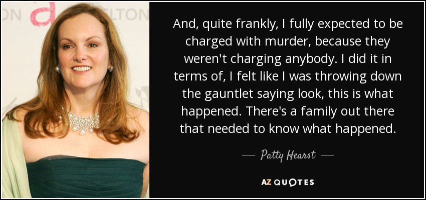 And, quite frankly, I fully expected to be charged with murder, because they weren't charging anybody. I did it in terms of, I felt like I was throwing down the gauntlet saying look, this is what happened. There's a family out there that needed to know what happened. - Patty Hearst