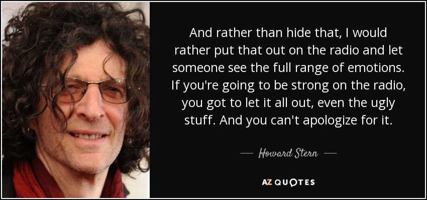 And rather than hide that, I would rather put that out on the radio and let someone see the full range of emotions. If you're going to be strong on the radio, you got to let it all out, even the ugly stuff. And you can't apologize for it. - Howard Stern
