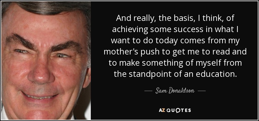 And really, the basis, I think, of achieving some success in what I want to do today comes from my mother's push to get me to read and to make something of myself from the standpoint of an education. - Sam Donaldson