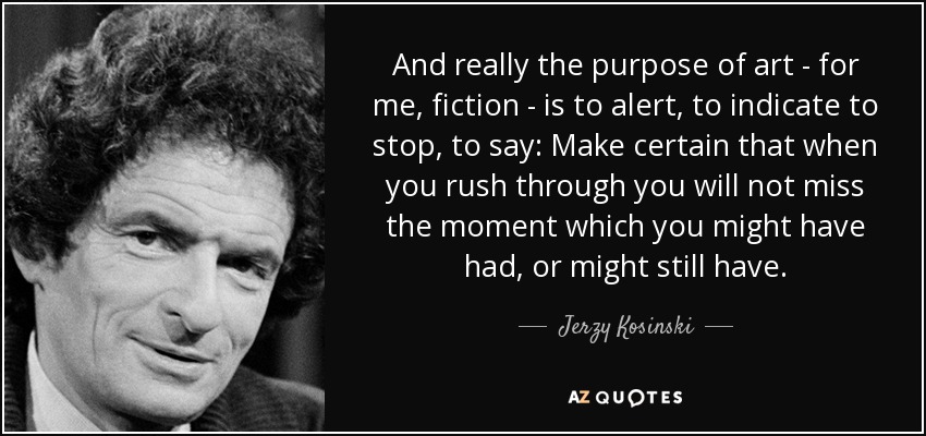 And really the purpose of art - for me, fiction - is to alert, to indicate to stop, to say: Make certain that when you rush through you will not miss the moment which you might have had, or might still have. - Jerzy Kosinski