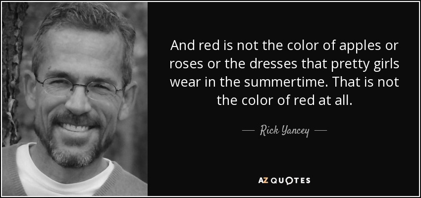 And red is not the color of apples or roses or the dresses that pretty girls wear in the summertime. That is not the color of red at all. - Rick Yancey