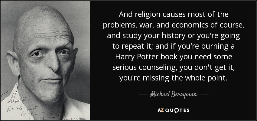 And religion causes most of the problems, war, and economics of course, and study your history or you're going to repeat it; and if you're burning a Harry Potter book you need some serious counseling, you don't get it, you're missing the whole point. - Michael Berryman