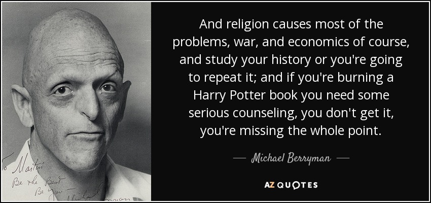 And religion causes most of the problems, war, and economics of course, and study your history or you're going to repeat it; and if you're burning a Harry Potter book you need some serious counseling, you don't get it, you're missing the whole point. - Michael Berryman