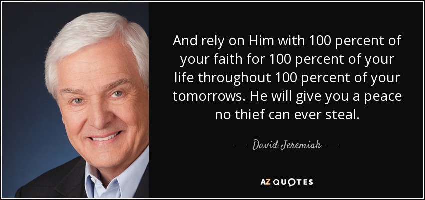 And rely on Him with 100 percent of your faith for 100 percent of your life throughout 100 percent of your tomorrows. He will give you a peace no thief can ever steal. - David Jeremiah