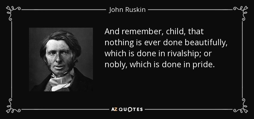And remember, child, that nothing is ever done beautifully, which is done in rivalship; or nobly, which is done in pride. - John Ruskin