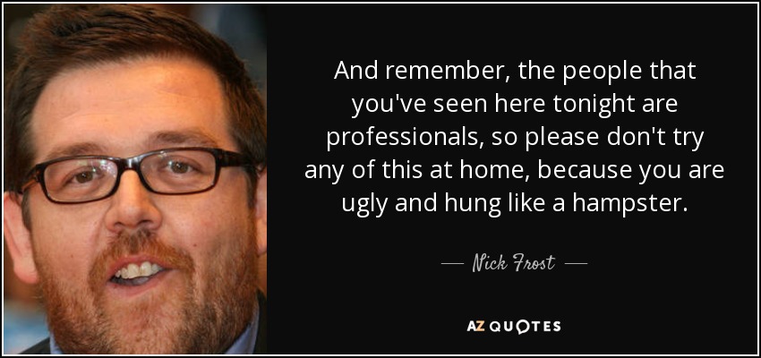 And remember, the people that you've seen here tonight are professionals, so please don't try any of this at home, because you are ugly and hung like a hampster. - Nick Frost