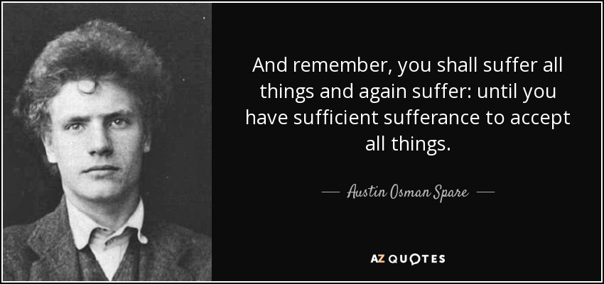 And remember, you shall suffer all things and again suffer: until you have sufficient sufferance to accept all things. - Austin Osman Spare