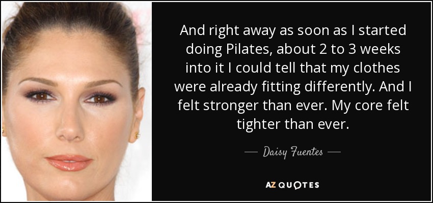 And right away as soon as I started doing Pilates, about 2 to 3 weeks into it I could tell that my clothes were already fitting differently. And I felt stronger than ever. My core felt tighter than ever. - Daisy Fuentes