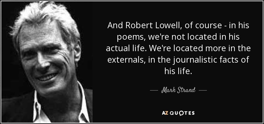 And Robert Lowell, of course - in his poems, we're not located in his actual life. We're located more in the externals, in the journalistic facts of his life. - Mark Strand