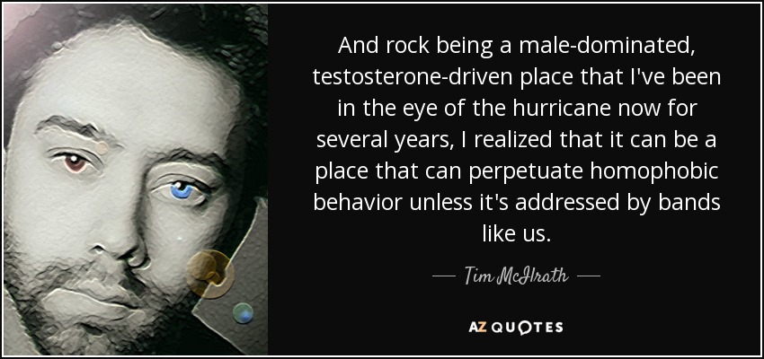 And rock being a male-dominated, testosterone-driven place that I've been in the eye of the hurricane now for several years, I realized that it can be a place that can perpetuate homophobic behavior unless it's addressed by bands like us. - Tim McIlrath