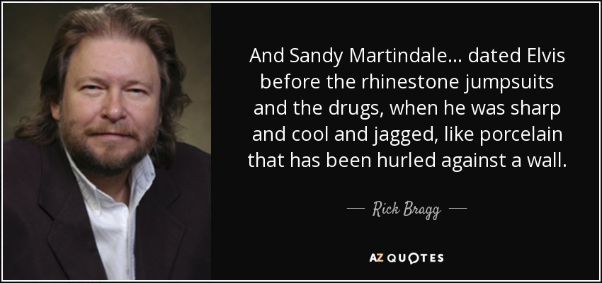 And Sandy Martindale ... dated Elvis before the rhinestone jumpsuits and the drugs, when he was sharp and cool and jagged, like porcelain that has been hurled against a wall. - Rick Bragg