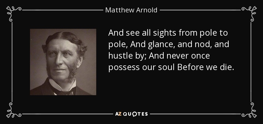 And see all sights from pole to pole, And glance, and nod, and hustle by; And never once possess our soul Before we die. - Matthew Arnold