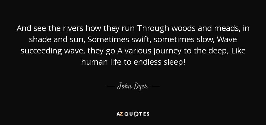 And see the rivers how they run Through woods and meads, in shade and sun, Sometimes swift, sometimes slow, Wave succeeding wave, they go A various journey to the deep, Like human life to endless sleep! - John Dyer