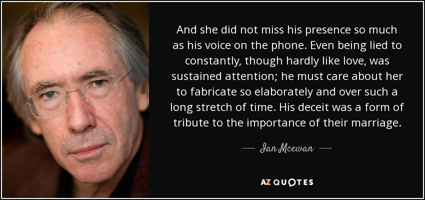 And she did not miss his presence so much as his voice on the phone. Even being lied to constantly, though hardly like love, was sustained attention; he must care about her to fabricate so elaborately and over such a long stretch of time. His deceit was a form of tribute to the importance of their marriage. - Ian Mcewan