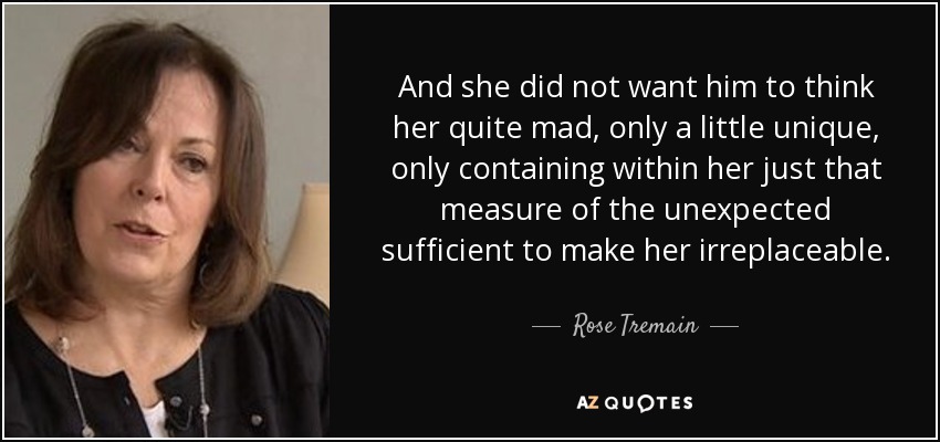 And she did not want him to think her quite mad, only a little unique, only containing within her just that measure of the unexpected sufficient to make her irreplaceable. - Rose Tremain