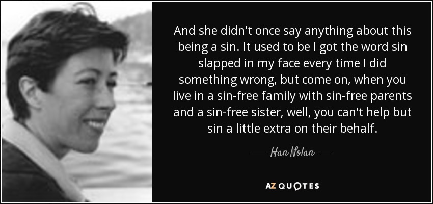 And she didn't once say anything about this being a sin. It used to be I got the word sin slapped in my face every time I did something wrong, but come on, when you live in a sin-free family with sin-free parents and a sin-free sister, well, you can't help but sin a little extra on their behalf. - Han Nolan