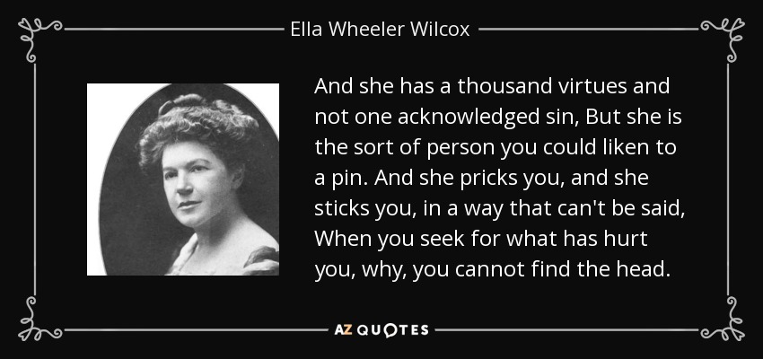 And she has a thousand virtues and not one acknowledged sin, But she is the sort of person you could liken to a pin. And she pricks you, and she sticks you, in a way that can't be said, When you seek for what has hurt you, why, you cannot find the head. - Ella Wheeler Wilcox